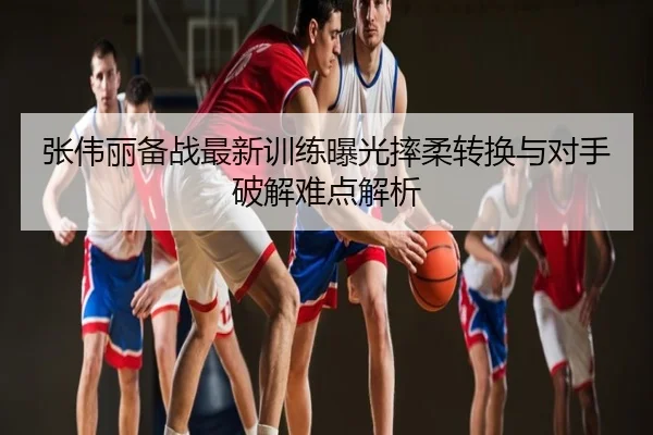 张伟丽备战最新训练曝光摔柔转换与对手破解难点解析