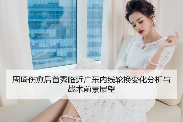 周琦伤愈后首秀临近广东内线轮换变化分析与战术前景展望