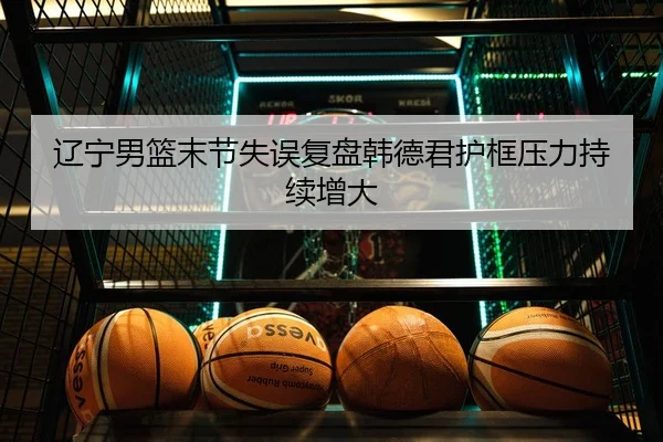 辽宁男篮末节失误复盘韩德君护框压力持续增大